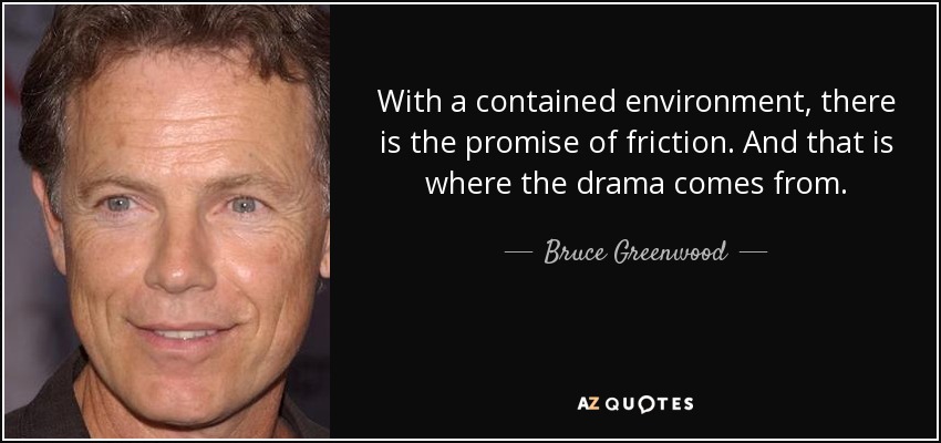 With a contained environment, there is the promise of friction. And that is where the drama comes from. - Bruce Greenwood