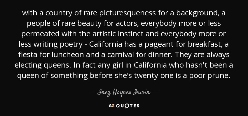 with a country of rare picturesqueness for a background, a people of rare beauty for actors, everybody more or less permeated with the artistic instinct and everybody more or less writing poetry - California has a pageant for breakfast, a fiesta for luncheon and a carnival for dinner. They are always electing queens. In fact any girl in California who hasn't been a queen of something before she's twenty-one is a poor prune. - Inez Haynes Irwin