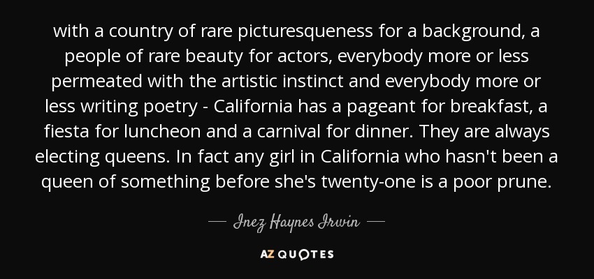 with a country of rare picturesqueness for a background, a people of rare beauty for actors, everybody more or less permeated with the artistic instinct and everybody more or less writing poetry - California has a pageant for breakfast, a fiesta for luncheon and a carnival for dinner. They are always electing queens. In fact any girl in California who hasn't been a queen of something before she's twenty-one is a poor prune. - Inez Haynes Irwin