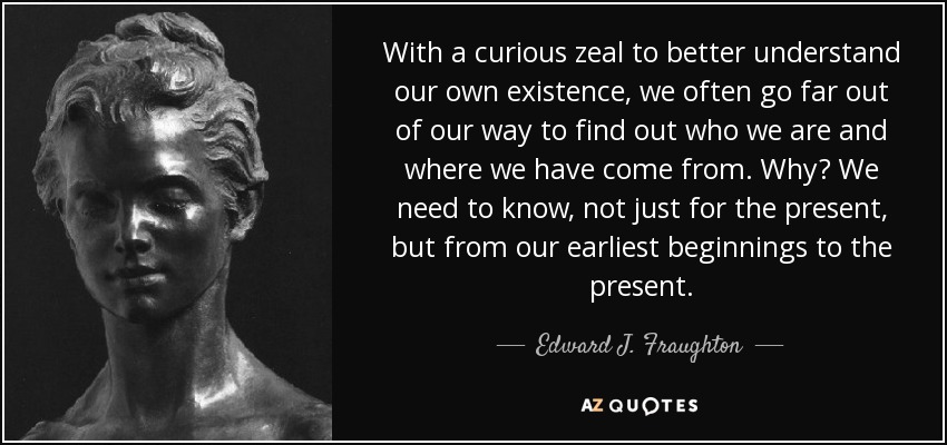With a curious zeal to better understand our own existence, we often go far out of our way to find out who we are and where we have come from. Why? We need to know, not just for the present, but from our earliest beginnings to the present. - Edward J. Fraughton