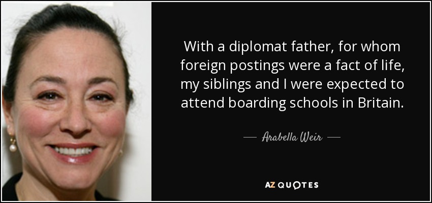 With a diplomat father, for whom foreign postings were a fact of life, my siblings and I were expected to attend boarding schools in Britain. - Arabella Weir