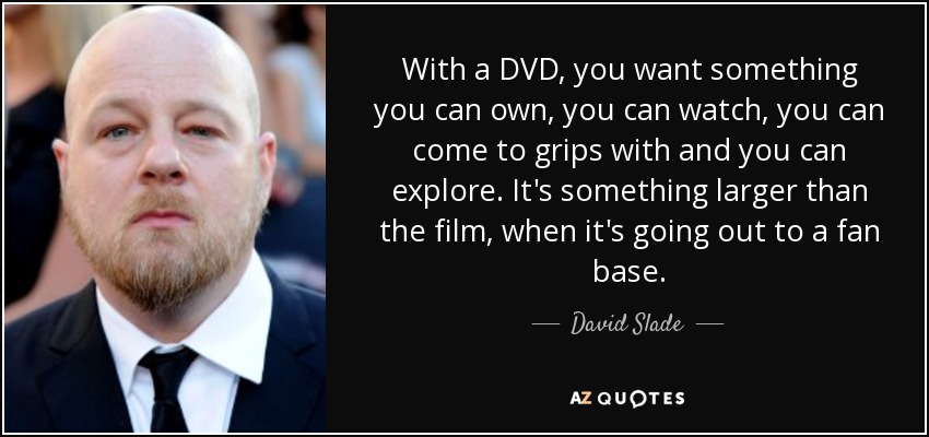 With a DVD, you want something you can own, you can watch, you can come to grips with and you can explore. It's something larger than the film, when it's going out to a fan base. - David Slade