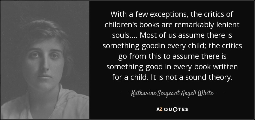 With a few exceptions, the critics of children's books are remarkably lenient souls.... Most of us assume there is something goodin every child; the critics go from this to assume there is something good in every book written for a child. It is not a sound theory. - Katharine Sergeant Angell White