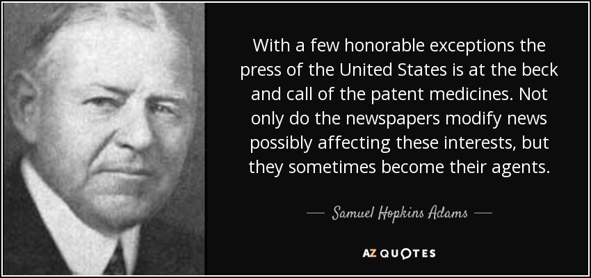 With a few honorable exceptions the press of the United States is at the beck and call of the patent medicines. Not only do the newspapers modify news possibly affecting these interests, but they sometimes become their agents. - Samuel Hopkins Adams