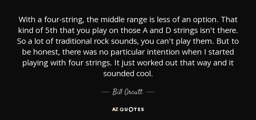 With a four-string, the middle range is less of an option. That kind of 5th that you play on those A and D strings isn't there. So a lot of traditional rock sounds, you can't play them. But to be honest, there was no particular intention when I started playing with four strings. It just worked out that way and it sounded cool. - Bill Orcutt