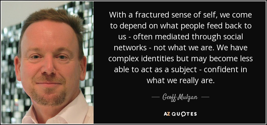 With a fractured sense of self, we come to depend on what people feed back to us - often mediated through social networks - not what we are. We have complex identities but may become less able to act as a subject - confident in what we really are. - Geoff Mulgan