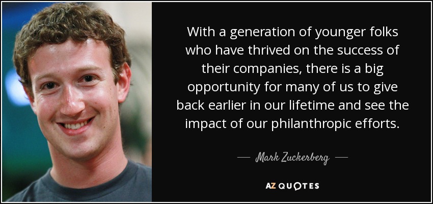 With a generation of younger folks who have thrived on the success of their companies, there is a big opportunity for many of us to give back earlier in our lifetime and see the impact of our philanthropic efforts. - Mark Zuckerberg