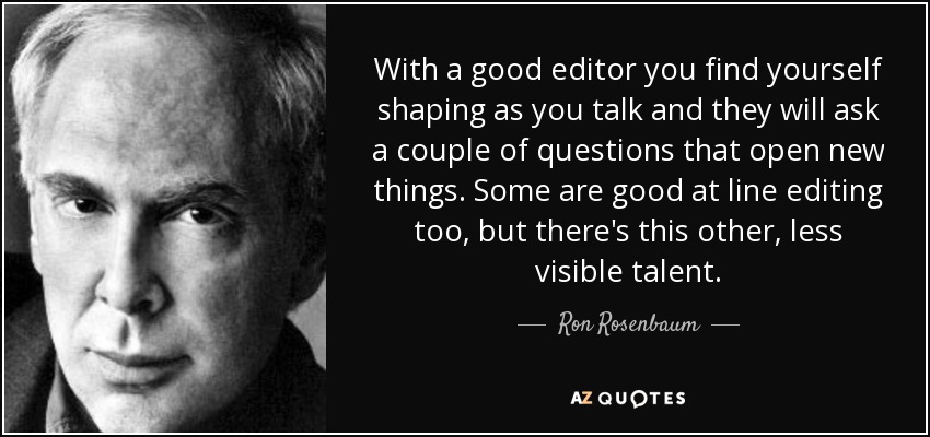 With a good editor you find yourself shaping as you talk and they will ask a couple of questions that open new things. Some are good at line editing too, but there's this other, less visible talent. - Ron Rosenbaum
