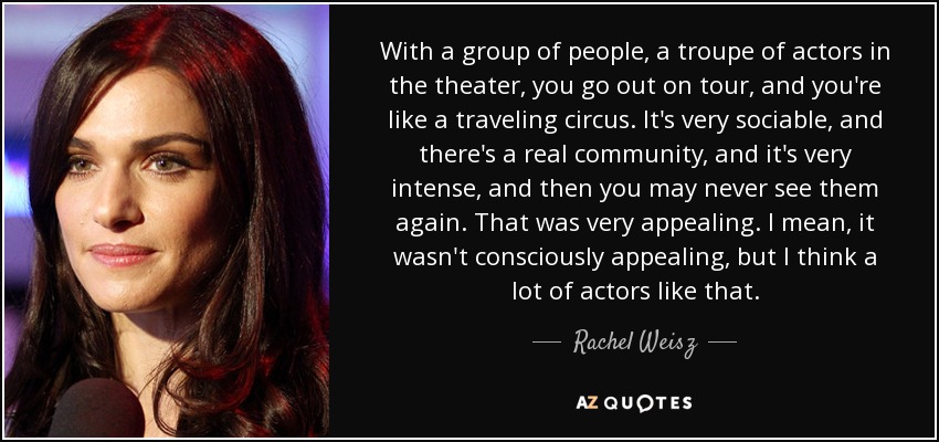 With a group of people, a troupe of actors in the theater, you go out on tour, and you're like a traveling circus. It's very sociable, and there's a real community, and it's very intense, and then you may never see them again. That was very appealing. I mean, it wasn't consciously appealing, but I think a lot of actors like that. - Rachel Weisz