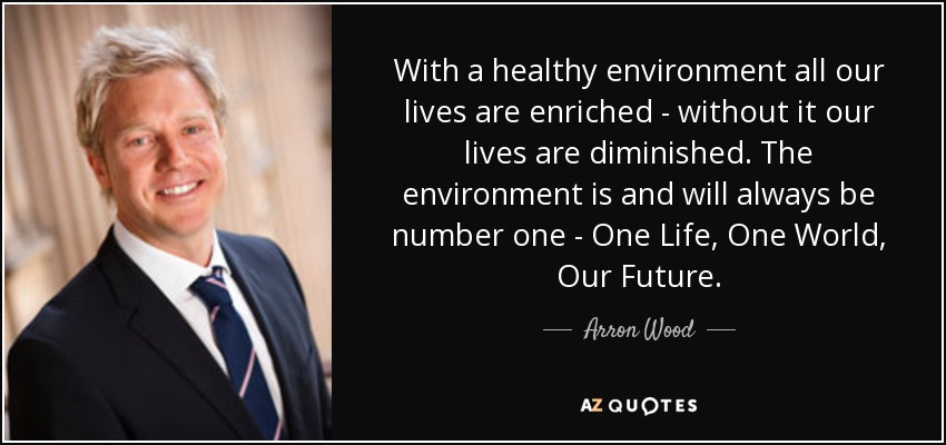 With a healthy environment all our lives are enriched - without it our lives are diminished. The environment is and will always be number one - One Life, One World, Our Future. - Arron Wood