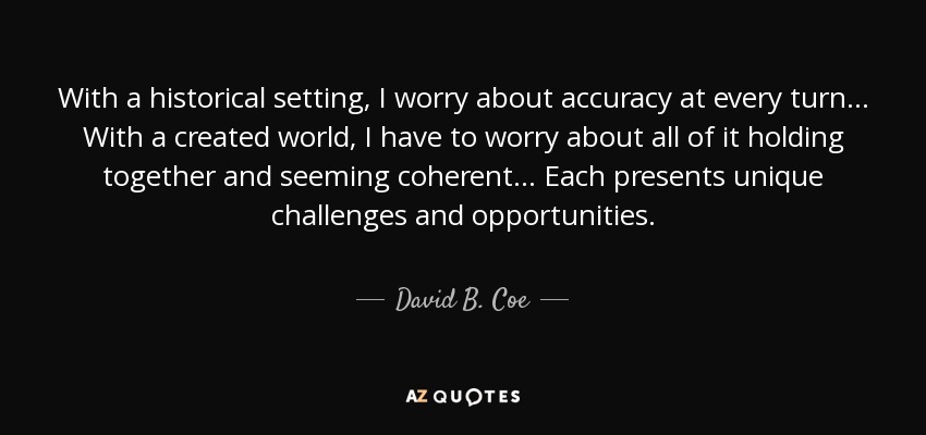 With a historical setting, I worry about accuracy at every turn... With a created world, I have to worry about all of it holding together and seeming coherent... Each presents unique challenges and opportunities. - David B. Coe