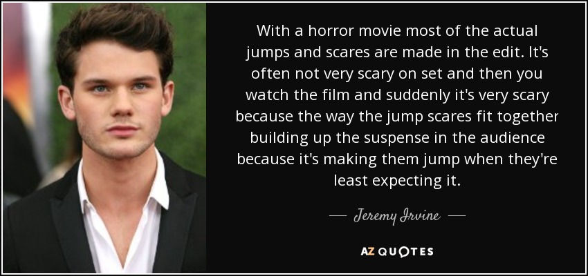 With a horror movie most of the actual jumps and scares are made in the edit. It's often not very scary on set and then you watch the film and suddenly it's very scary because the way the jump scares fit together building up the suspense in the audience because it's making them jump when they're least expecting it. - Jeremy Irvine