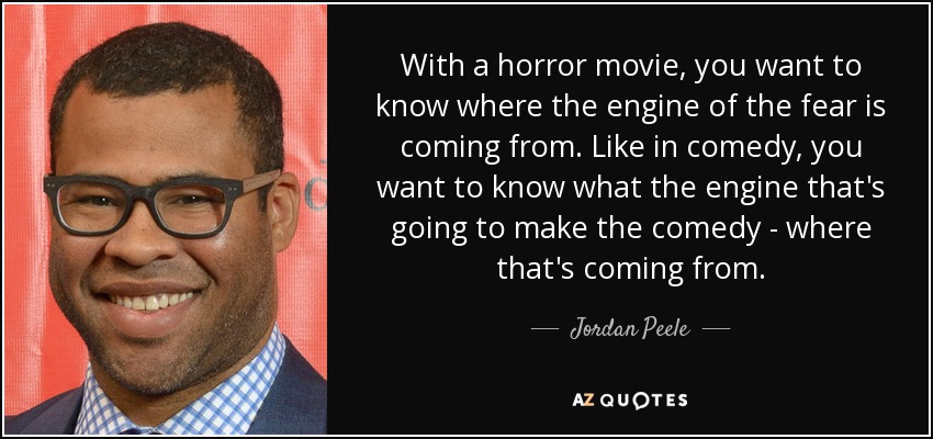 With a horror movie, you want to know where the engine of the fear is coming from. Like in comedy, you want to know what the engine that's going to make the comedy - where that's coming from. - Jordan Peele
