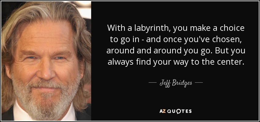 With a labyrinth, you make a choice to go in - and once you've chosen, around and around you go. But you always find your way to the center. - Jeff Bridges