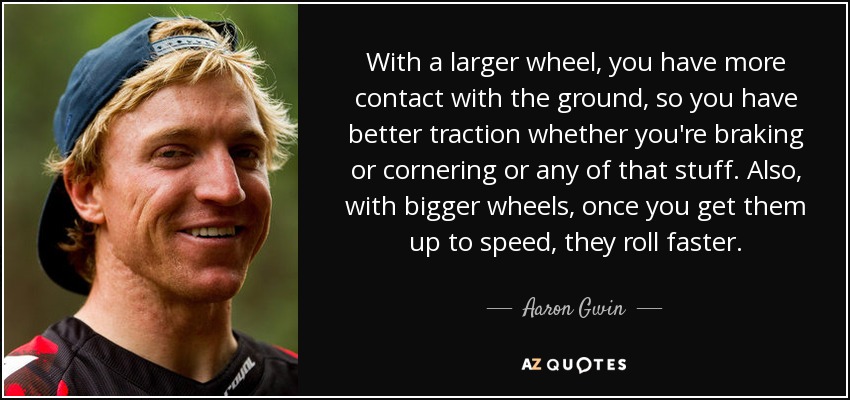 With a larger wheel, you have more contact with the ground, so you have better traction whether you're braking or cornering or any of that stuff. Also, with bigger wheels, once you get them up to speed, they roll faster. - Aaron Gwin