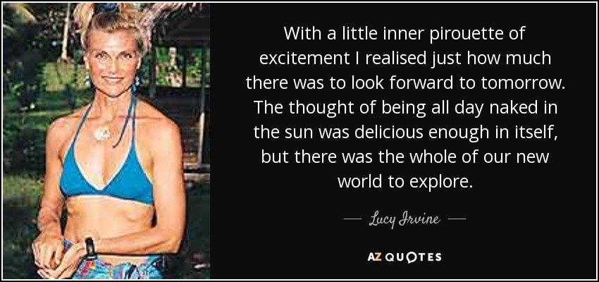 With a little inner pirouette of excitement I realised just how much there was to look forward to tomorrow. The thought of being all day naked in the sun was delicious enough in itself, but there was the whole of our new world to explore. - Lucy Irvine