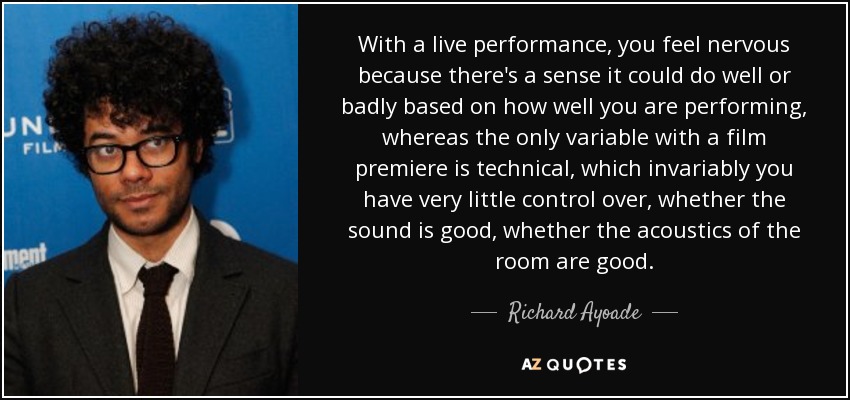 With a live performance, you feel nervous because there's a sense it could do well or badly based on how well you are performing, whereas the only variable with a film premiere is technical, which invariably you have very little control over, whether the sound is good, whether the acoustics of the room are good. - Richard Ayoade