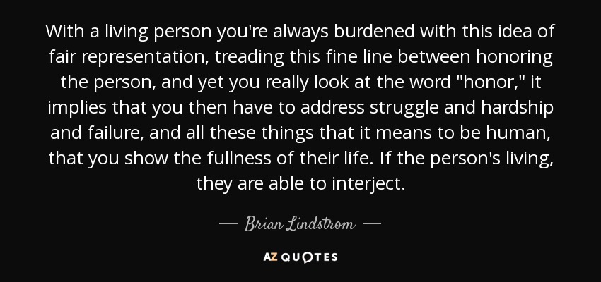 With a living person you're always burdened with this idea of fair representation, treading this fine line between honoring the person, and yet you really look at the word 