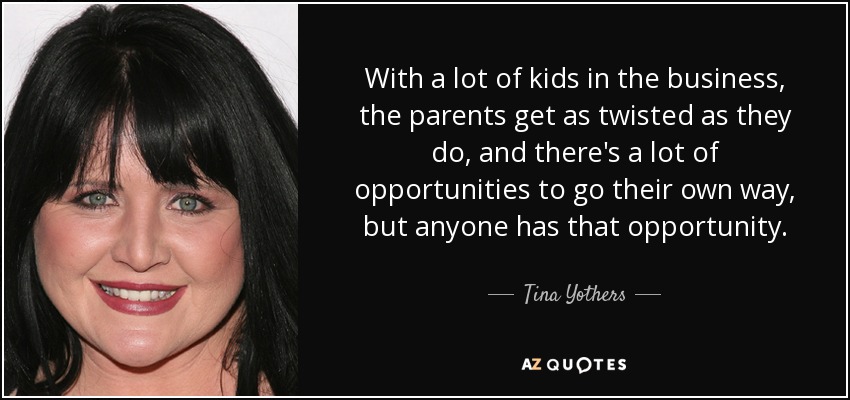 With a lot of kids in the business, the parents get as twisted as they do, and there's a lot of opportunities to go their own way, but anyone has that opportunity. - Tina Yothers