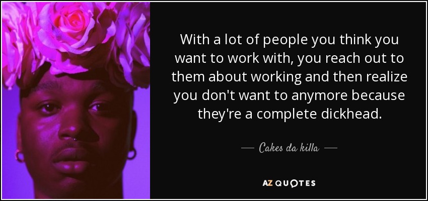 With a lot of people you think you want to work with, you reach out to them about working and then realize you don't want to anymore because they're a complete dickhead. - Cakes da killa