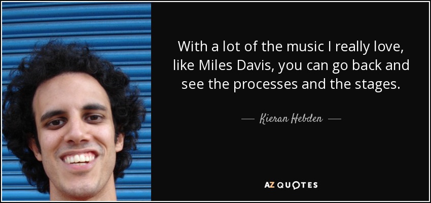 With a lot of the music I really love, like Miles Davis, you can go back and see the processes and the stages. - Kieran Hebden
