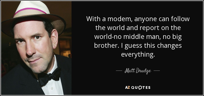 With a modem, anyone can follow the world and report on the world-no middle man, no big brother. I guess this changes everything. - Matt Drudge
