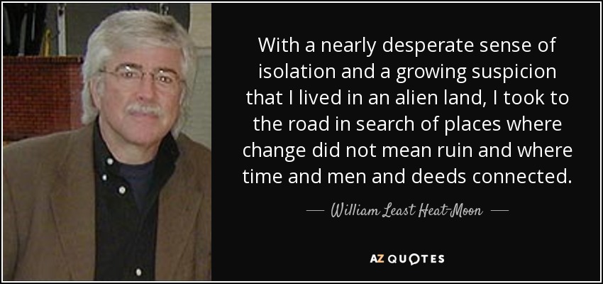 With a nearly desperate sense of isolation and a growing suspicion that I lived in an alien land, I took to the road in search of places where change did not mean ruin and where time and men and deeds connected. - William Least Heat-Moon