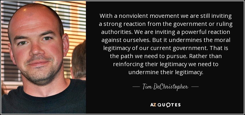 With a nonviolent movement we are still inviting a strong reaction from the government or ruling authorities. We are inviting a powerful reaction against ourselves. But it undermines the moral legitimacy of our current government. That is the path we need to pursue. Rather than reinforcing their legitimacy we need to undermine their legitimacy. - Tim DeChristopher