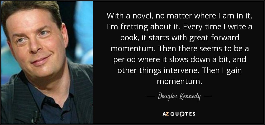 With a novel, no matter where I am in it, I'm fretting about it. Every time I write a book, it starts with great forward momentum. Then there seems to be a period where it slows down a bit, and other things intervene. Then I gain momentum. - Douglas Kennedy