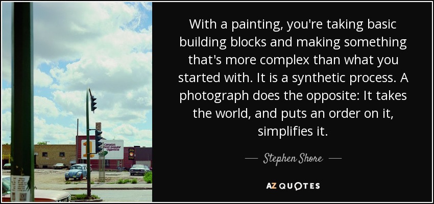 With a painting, you're taking basic building blocks and making something that's more complex than what you started with. It is a synthetic process. A photograph does the opposite: It takes the world, and puts an order on it, simplifies it. - Stephen Shore