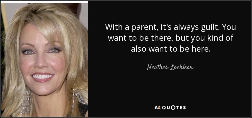 With a parent, it's always guilt. You want to be there, but you kind of also want to be here. - Heather Locklear