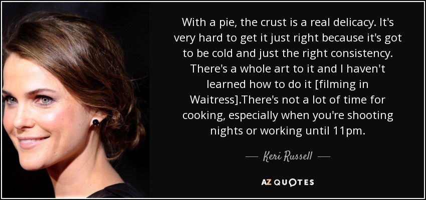 With a pie, the crust is a real delicacy. It's very hard to get it just right because it's got to be cold and just the right consistency. There's a whole art to it and I haven't learned how to do it [filming in Waitress].There's not a lot of time for cooking, especially when you're shooting nights or working until 11pm. - Keri Russell