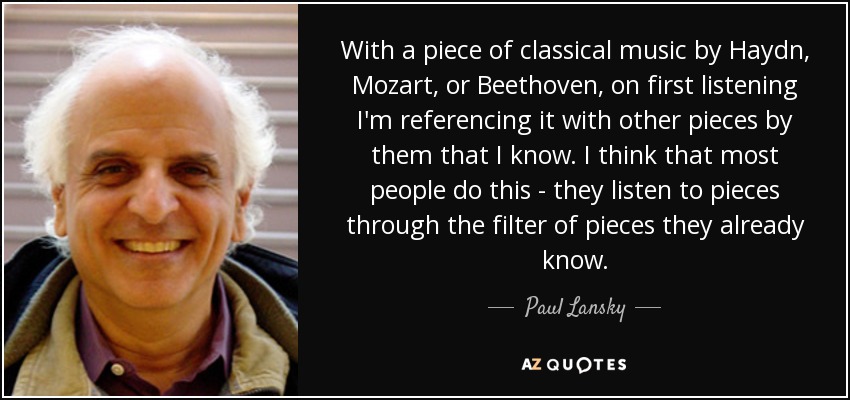 With a piece of classical music by Haydn, Mozart, or Beethoven, on first listening I'm referencing it with other pieces by them that I know. I think that most people do this - they listen to pieces through the filter of pieces they already know. - Paul Lansky