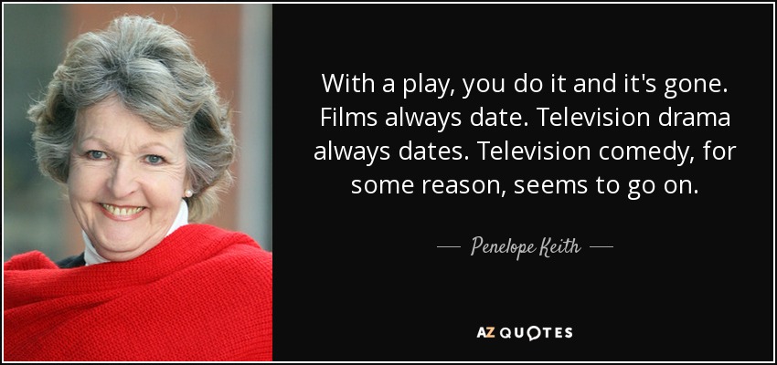 With a play, you do it and it's gone. Films always date. Television drama always dates. Television comedy, for some reason, seems to go on. - Penelope Keith