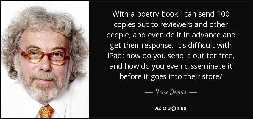 With a poetry book I can send 100 copies out to reviewers and other people, and even do it in advance and get their response. It's difficult with iPad: how do you send it out for free, and how do you even disseminate it before it goes into their store? - Felix Dennis
