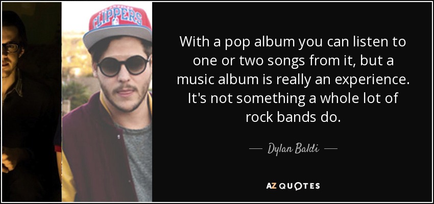With a pop album you can listen to one or two songs from it, but a music album is really an experience. It's not something a whole lot of rock bands do. - Dylan Baldi