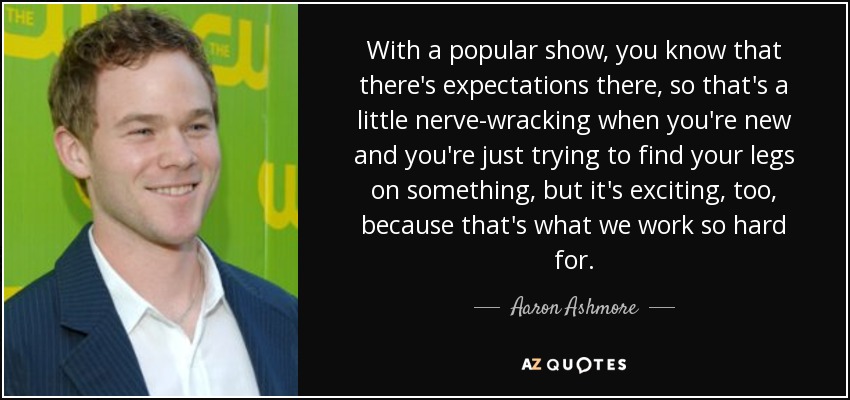 With a popular show, you know that there's expectations there, so that's a little nerve-wracking when you're new and you're just trying to find your legs on something, but it's exciting, too, because that's what we work so hard for. - Aaron Ashmore