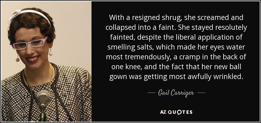 With a resigned shrug, she screamed and collapsed into a faint. She stayed resolutely fainted, despite the liberal application of smelling salts, which made her eyes water most tremendously, a cramp in the back of one knee, and the fact that her new ball gown was getting most awfully wrinkled. - Gail Carriger