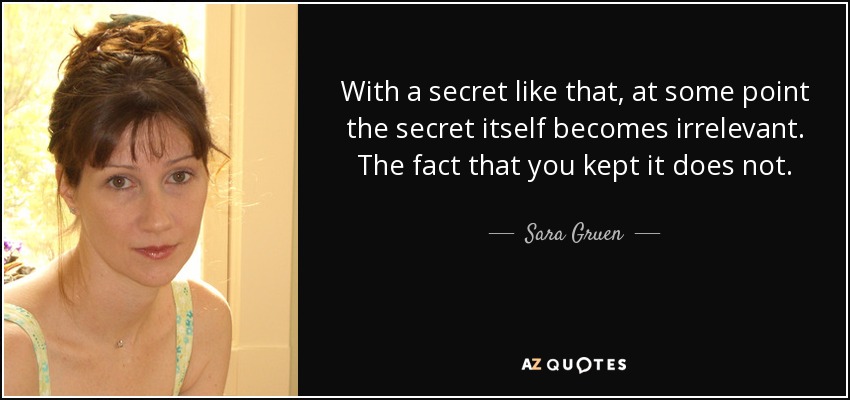 With a secret like that, at some point the secret itself becomes irrelevant. The fact that you kept it does not. - Sara Gruen