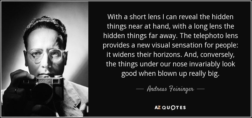 With a short lens I can reveal the hidden things near at hand, with a long lens the hidden things far away. The telephoto lens provides a new visual sensation for people: it widens their horizons. And, conversely, the things under our nose invariably look good when blown up really big. - Andreas Feininger