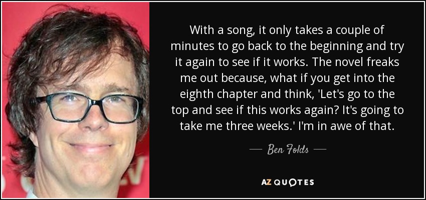 With a song, it only takes a couple of minutes to go back to the beginning and try it again to see if it works. The novel freaks me out because, what if you get into the eighth chapter and think, 'Let's go to the top and see if this works again? It's going to take me three weeks.' I'm in awe of that. - Ben Folds