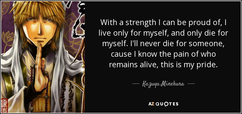 With a strength I can be proud of, I live only for myself, and only die for myself. I'll never die for someone, cause I know the pain of who remains alive, this is my pride. - Kazuya Minekura