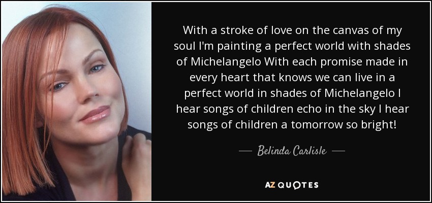 With a stroke of love on the canvas of my soul I'm painting a perfect world with shades of Michelangelo With each promise made in every heart that knows we can live in a perfect world in shades of Michelangelo I hear songs of children echo in the sky I hear songs of children a tomorrow so bright! - Belinda Carlisle