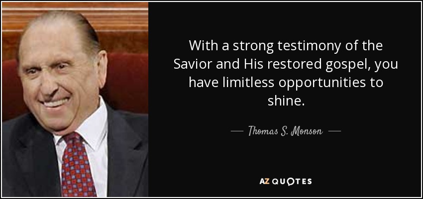 With a strong testimony of the Savior and His restored gospel, you have limitless opportunities to shine. - Thomas S. Monson