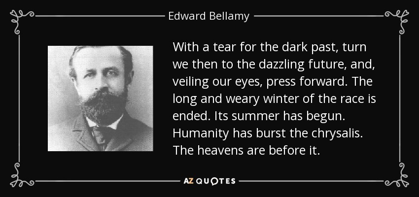 With a tear for the dark past, turn we then to the dazzling future, and, veiling our eyes, press forward. The long and weary winter of the race is ended. Its summer has begun. Humanity has burst the chrysalis. The heavens are before it. - Edward Bellamy
