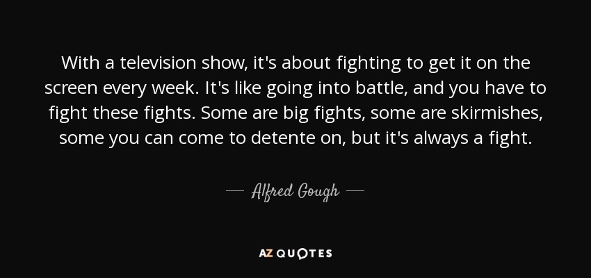 With a television show, it's about fighting to get it on the screen every week. It's like going into battle, and you have to fight these fights. Some are big fights, some are skirmishes, some you can come to detente on, but it's always a fight. - Alfred Gough