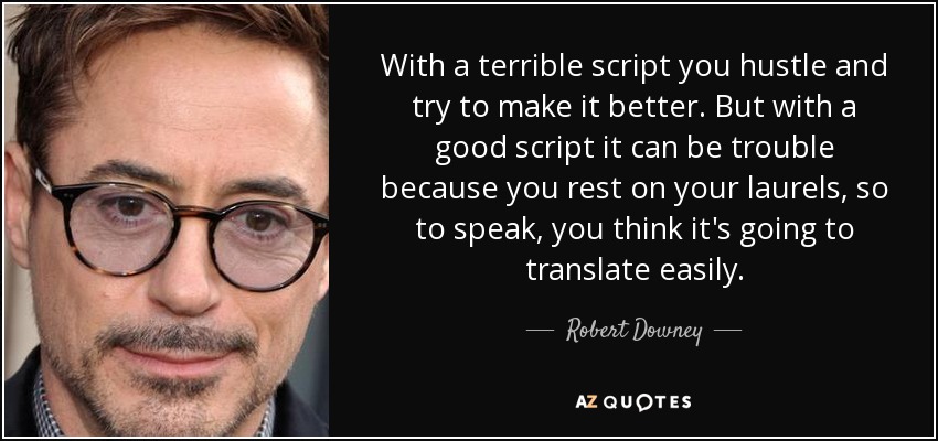 With a terrible script you hustle and try to make it better. But with a good script it can be trouble because you rest on your laurels, so to speak, you think it's going to translate easily. - Robert Downey, Jr.