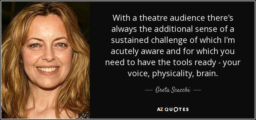 With a theatre audience there's always the additional sense of a sustained challenge of which I'm acutely aware and for which you need to have the tools ready - your voice, physicality, brain. - Greta Scacchi