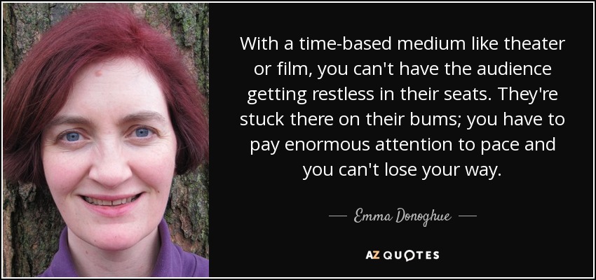 With a time-based medium like theater or film, you can't have the audience getting restless in their seats. They're stuck there on their bums; you have to pay enormous attention to pace and you can't lose your way. - Emma Donoghue