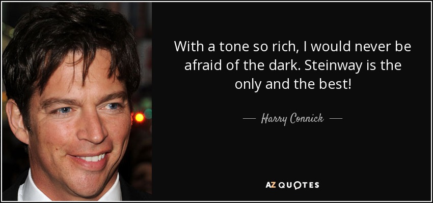 With a tone so rich, I would never be afraid of the dark. Steinway is the only and the best! - Harry Connick, Jr.